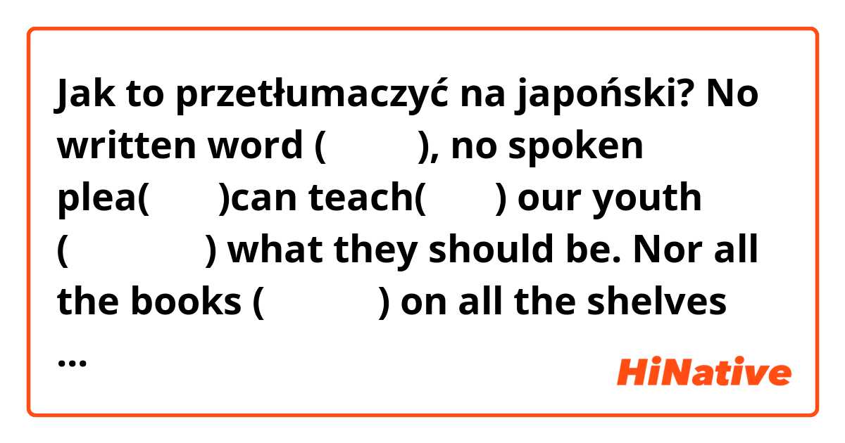 Jak to przetłumaczyć na japoński? No written word (書き言葉), no spoken plea(話嘆願)can teach(教える)  our youth (私たちの若者) what they should be. Nor all the books (すべての本) on all the shelves (すべての棚), it's what the teachers(先生たち) are themselves.
