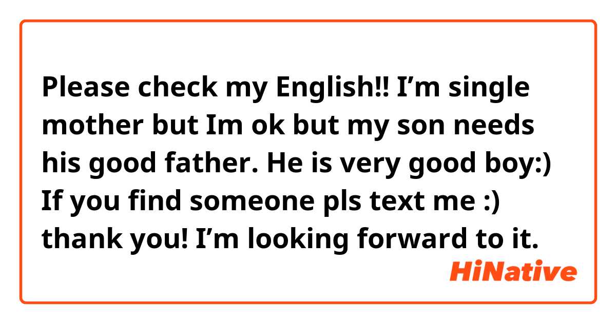 Please check my English!!
I’m single mother but Im ok but my son needs his good father. He is very good boy:) If you find someone pls text me :) thank you! I’m looking forward to it.