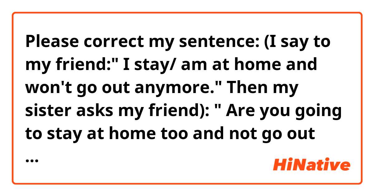 Please correct my sentence:
(I say to my friend:" I stay/ am at home and won't go out anymore." Then my sister asks my friend): 


" Are you going to stay at home too and not go out anymore?"

Or:

" Are you going to stay at home and won't go out anymore either?"

( I don't know if I should use "too"'or " either" in such sentences.)