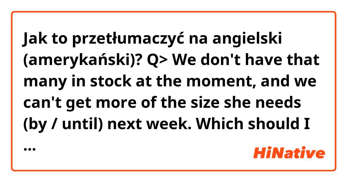 Jak to przetłumaczyć na angielski (amerykański)? Q> We don't have that many in stock at the moment, and we can't get more of the size she needs (by / until) next week.
Which should I write, by or until?
