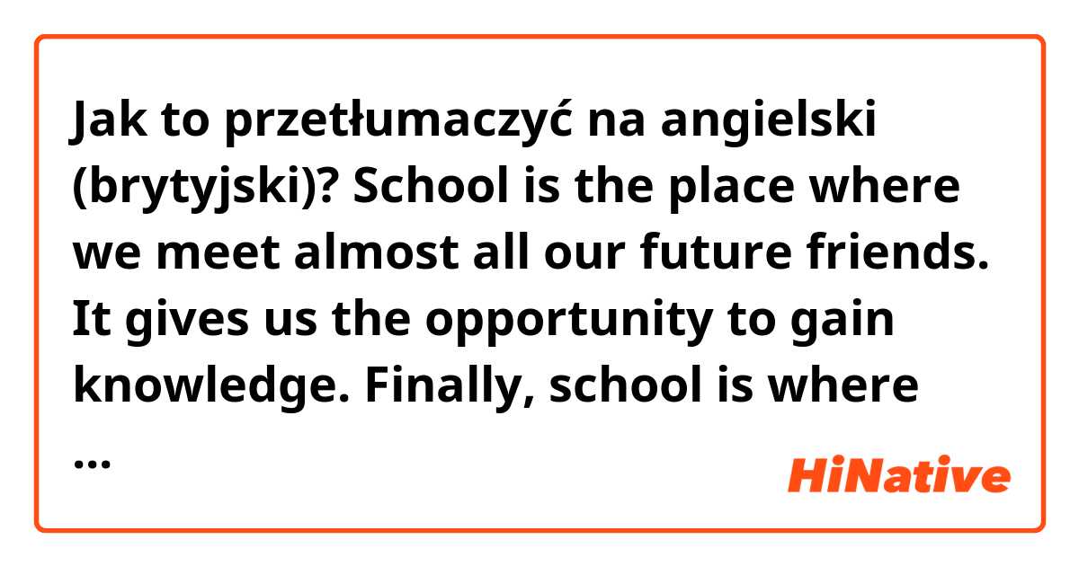 Jak to przetłumaczyć na angielski (brytyjski)? School is the place where we meet almost all our future friends.  It gives us the opportunity to gain knowledge. Finally, school is where every weekday children spend even more time than at home.
