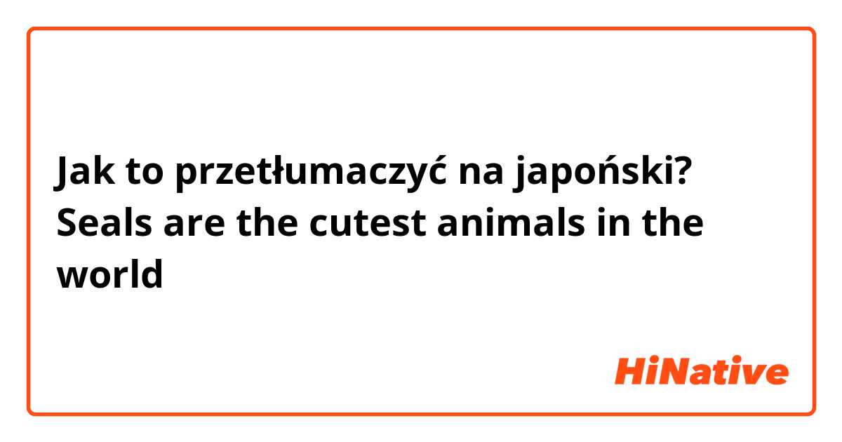 Jak to przetłumaczyć na japoński? Seals are the cutest animals in the world 