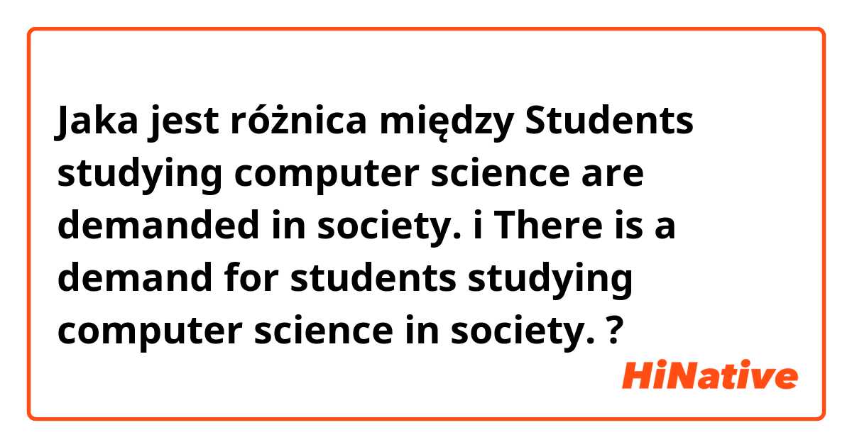 Jaka jest różnica między Students studying computer science are demanded in society. i There is a demand for students studying computer science in society. ?