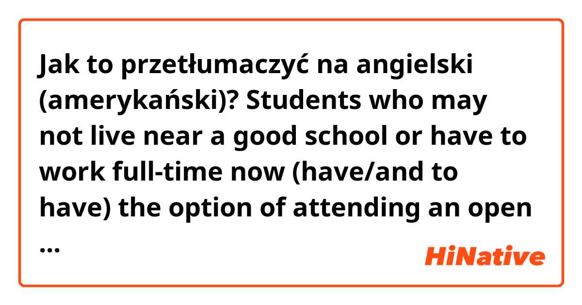 Jak to przetłumaczyć na angielski (amerykański)? Students who may not live near a good school or have to work full-time now (have/and to have) the option of attending an open university or online college to earn a degree at their own pace.