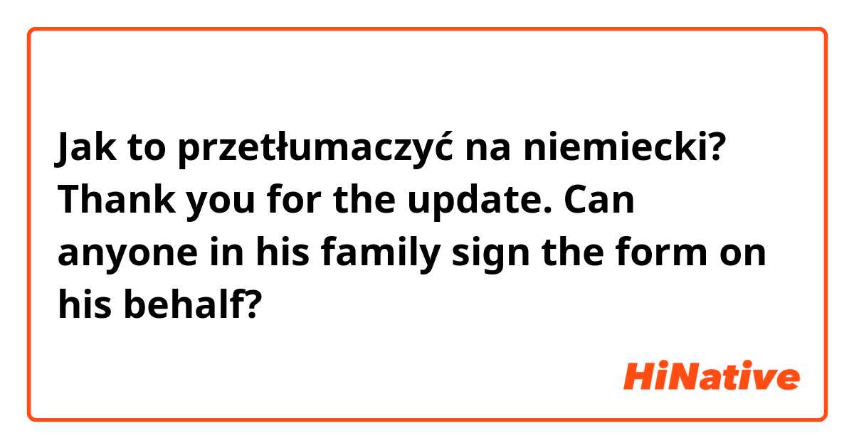 Jak to przetłumaczyć na niemiecki? Thank you for the update. Can anyone in his family sign the form on his behalf?