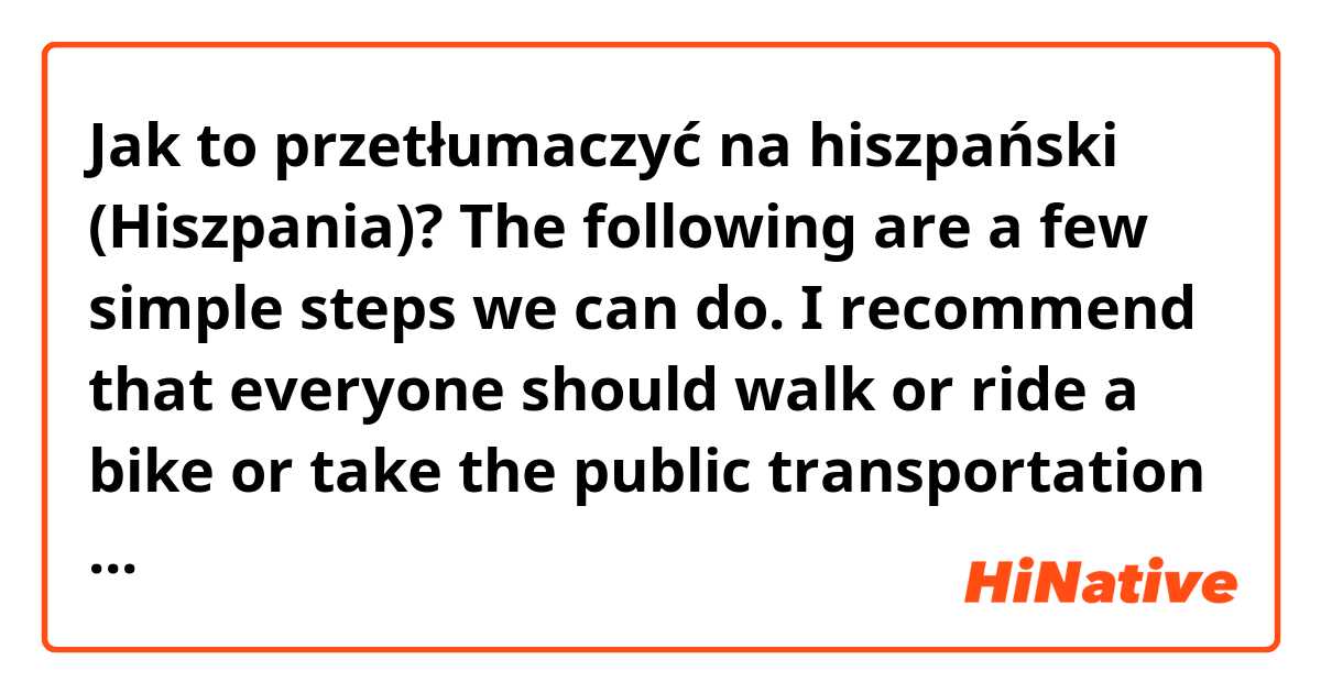 Jak to przetłumaczyć na hiszpański (Hiszpania)? The following are a few simple steps we can do. I recommend that everyone should walk or ride a bike or take the public transportation or carpool when possible. 