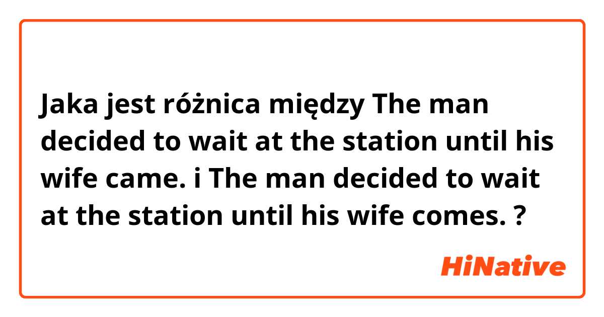 Jaka jest różnica między The man decided to wait at the station until his wife came. i The man decided to wait at the station until his wife comes. ?