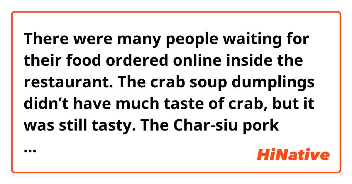 There were many people waiting for their food ordered online inside the restaurant.
The crab soup dumplings didn’t have much taste of crab, but it was still tasty. The Char-siu pork tasted good as well.

Do these sentences sound natural?  Thank you! 