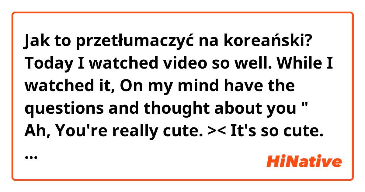 Jak to przetłumaczyć na koreański? Today I watched video so well. While I watched it, On my mind have the questions and thought about you " Ah, You're really cute. >< It's so cute. why are you so cute? " That's make me smile and laugh a lot. ( casual )
