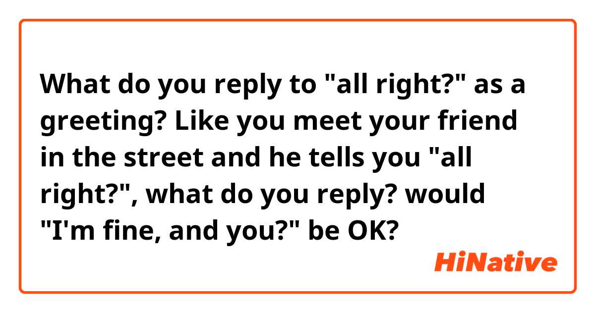 What do you reply to "all right?" as a greeting? Like you meet your friend in the street and he tells you "all right?", what do you reply? would "I'm fine, and you?" be OK?