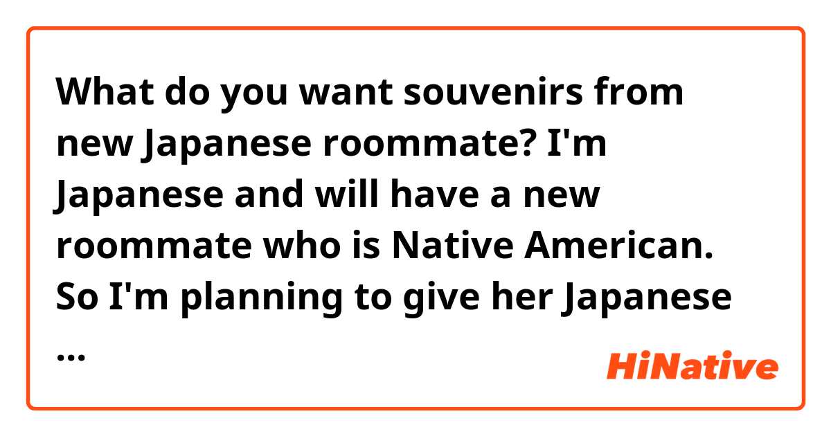 What do you want souvenirs from new Japanese roommate?

I'm Japanese and will have a new roommate who is Native American. So I'm planning to give her Japanese souvenirs. 
Which was the most interesting good you have ever received? What is you are interesting in the most for souvenirs from Japan? 
Please give me some advices!!!