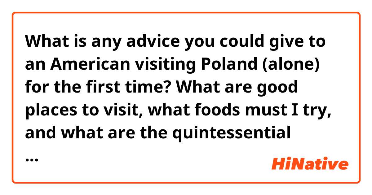What is any advice you could give to an American visiting Poland (alone) for the first time? What are good places to visit, what foods must I try, and what are the quintessential things I must do? 