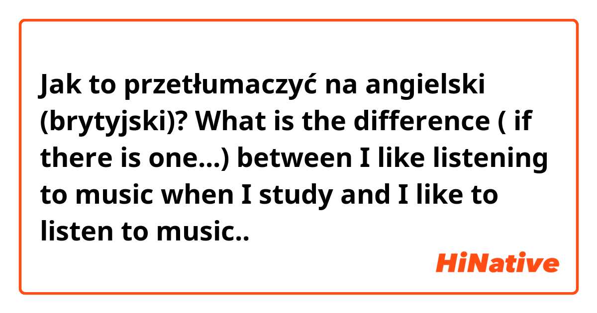 Jak to przetłumaczyć na angielski (brytyjski)? What is the difference ( if there is one...) between I like listening to music when I study and I like to listen to music.. 