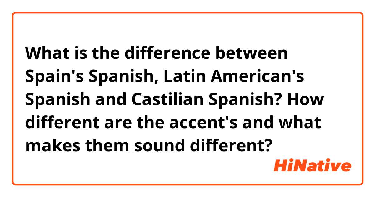  What is the difference between Spain's Spanish, Latin American's Spanish and Castilian Spanish? How different are the accent's and what makes them sound different?