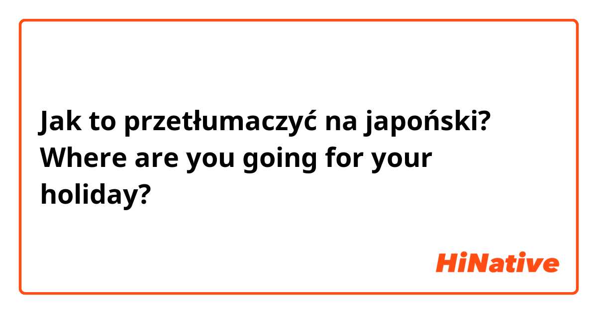 Jak to przetłumaczyć na japoński? Where are you going for your holiday?