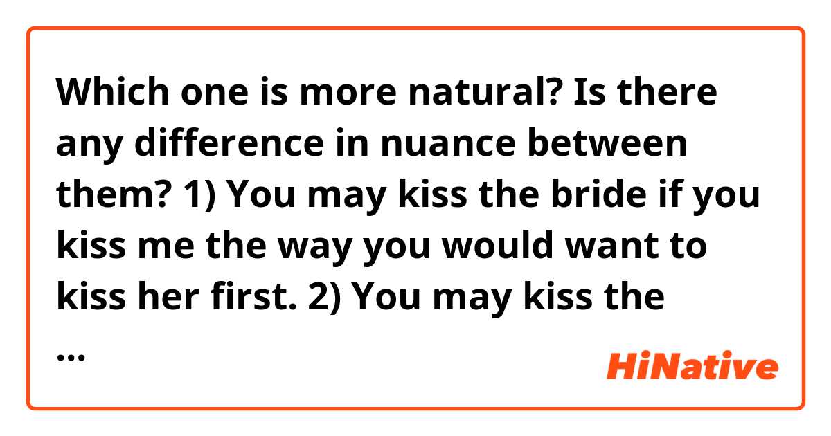 Which one is more natural? Is there any difference in nuance between them?

1) You may kiss the bride if you kiss me the way you would want to kiss her first.
2) You may kiss the bride if you kiss me the way you want to kiss her first.
