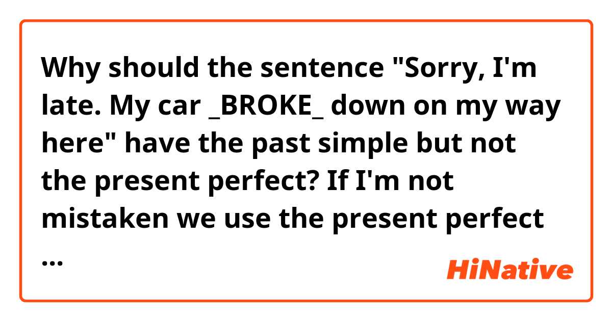 Why should the sentence "Sorry, I'm late. My car _BROKE_ down on my way here" have the past simple but not the present perfect?
If I'm not mistaken we use the present perfect if there is a result of an action. And we have such a result in this sentences as he/she was late. It is the result. But it is written in the answers of my student-book that we should put the past simple. 

Please, tell me if I am right in my point of view ir not. 
