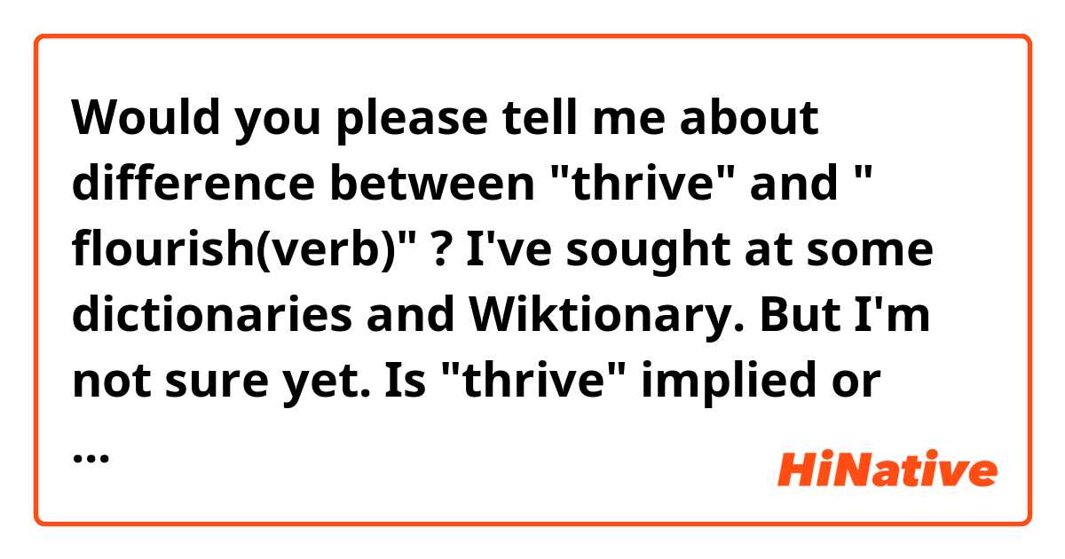 Would you please tell me about difference between "thrive" and " flourish(verb)" ?
I've sought at some dictionaries and Wiktionary. But I'm not sure yet.
Is "thrive" implied or emphasized smuggling or toughness ?
Thank you.