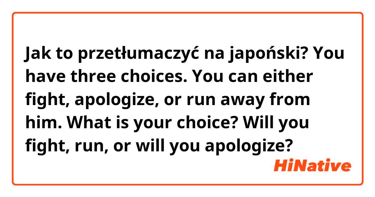 Jak to przetłumaczyć na japoński? You have three choices. You can either fight, apologize, or run away from him. What is your choice? Will you fight, run, or will you apologize?