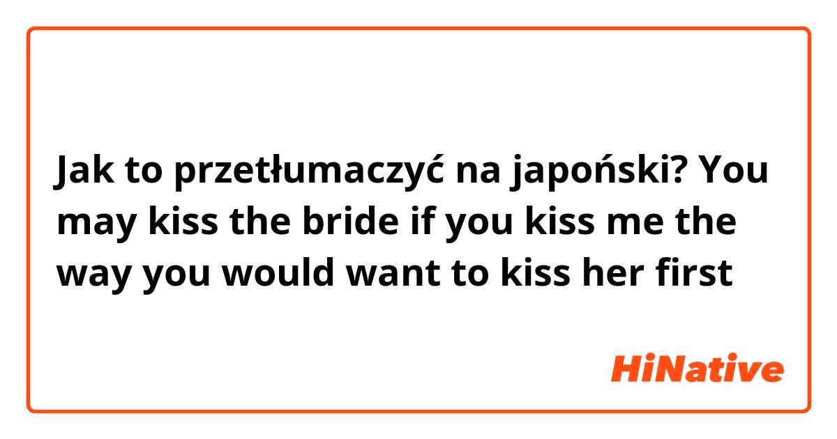Jak to przetłumaczyć na japoński? You may kiss the bride if you kiss me the way you would want to kiss her first 