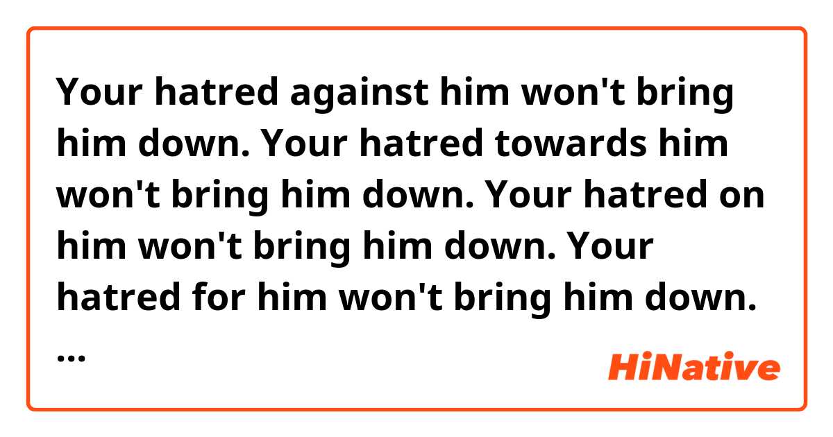 Your hatred against him won't bring him down.

Your hatred towards him won't bring him down.

Your hatred on him won't bring him down.

Your hatred for him won't bring him down.

Your hatred about him won't bring him down.

Which is correct?