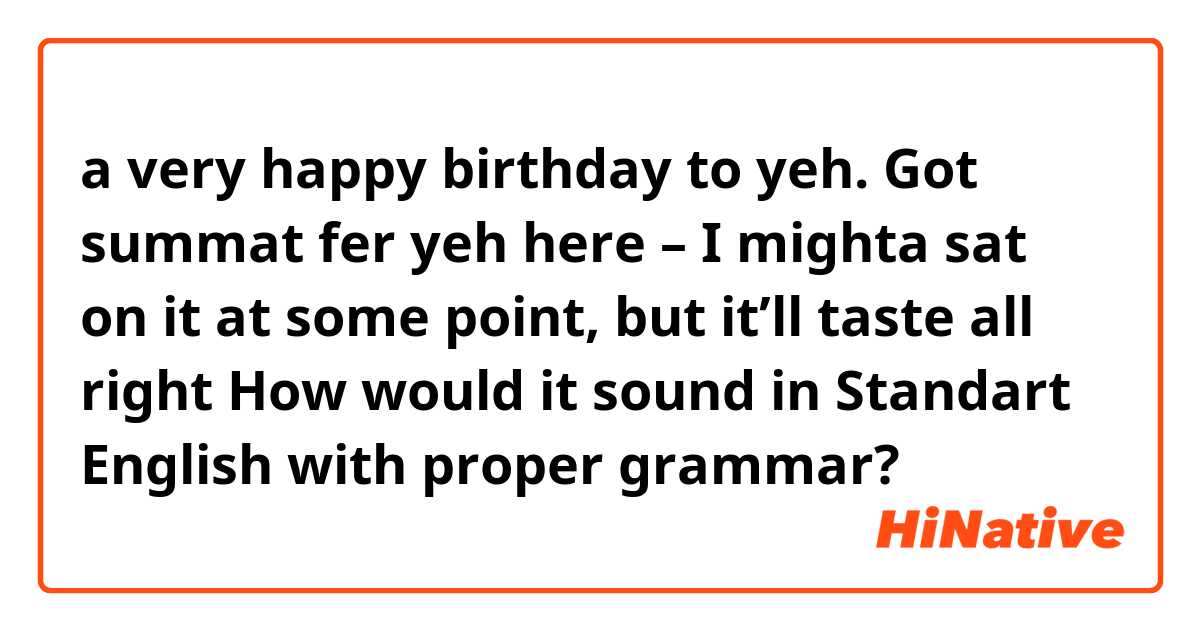 a very happy birthday to yeh. Got summat fer yeh here  

– I mighta sat on it at some point, but it’ll taste all right

How would it sound in Standart English with proper grammar?