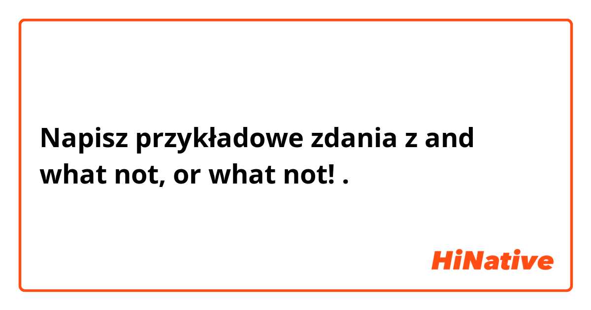 Napisz przykładowe zdania z and what not, or what not! .