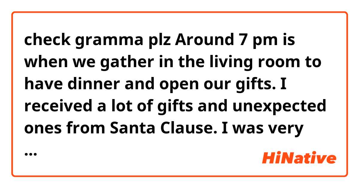 check gramma plz
Around 7 pm is when we gather in the living room to have dinner and open our gifts. I received a lot of gifts and unexpected ones from Santa Clause. I was very surprised because Santa Claus is my father