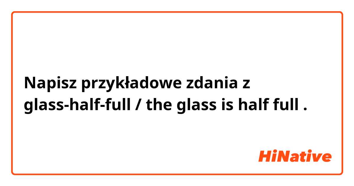 Napisz przykładowe zdania z glass-half-full / the glass is half full.