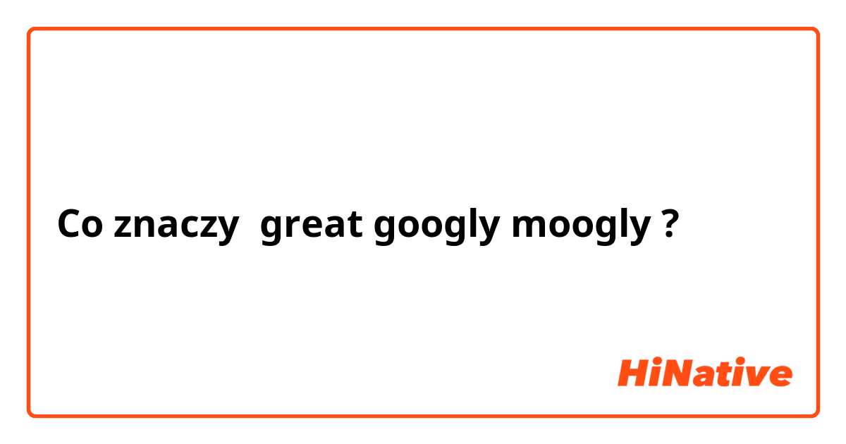 Co znaczy great googly moogly?