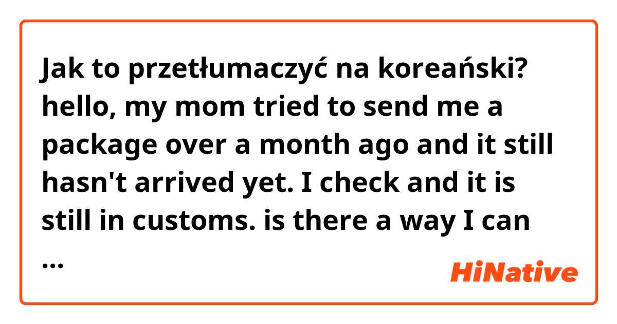 Jak to przetłumaczyć na koreański? hello, my mom tried to send me a package over a month ago and it still hasn't arrived yet. I check and it is still in customs. is there a way I can find out why it is being held in customs?