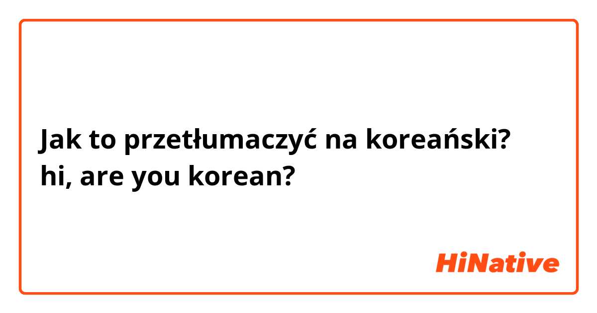 Jak to przetłumaczyć na koreański? hi, are you korean? 