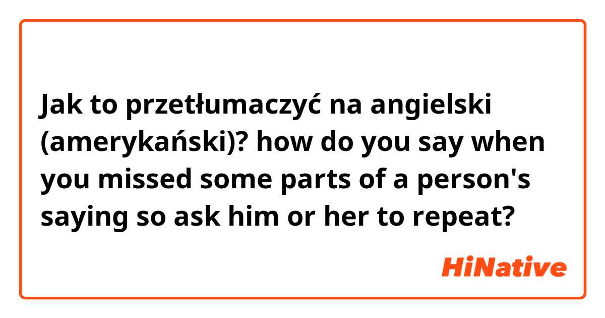 Jak to przetłumaczyć na angielski (amerykański)? how do you say when you missed some parts of a person's saying so ask him or her to repeat?