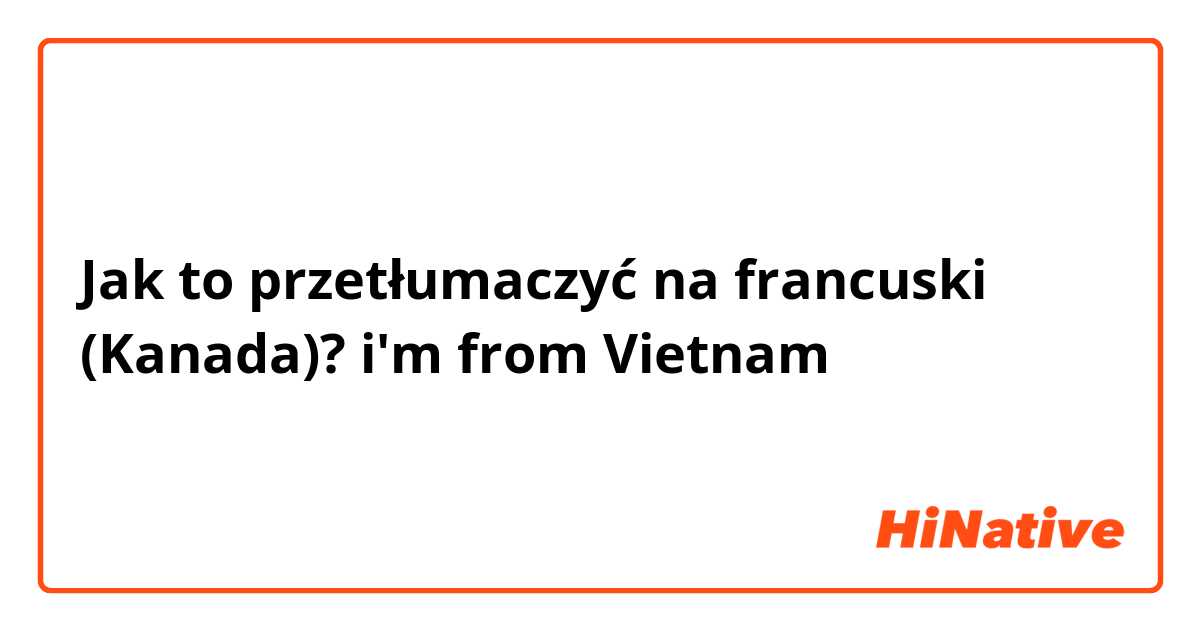 Jak to przetłumaczyć na francuski (Kanada)? i'm from Vietnam