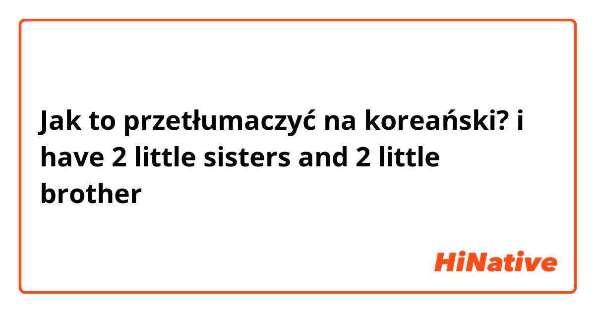 Jak to przetłumaczyć na koreański? i have 2 little sisters and 2 little brother
