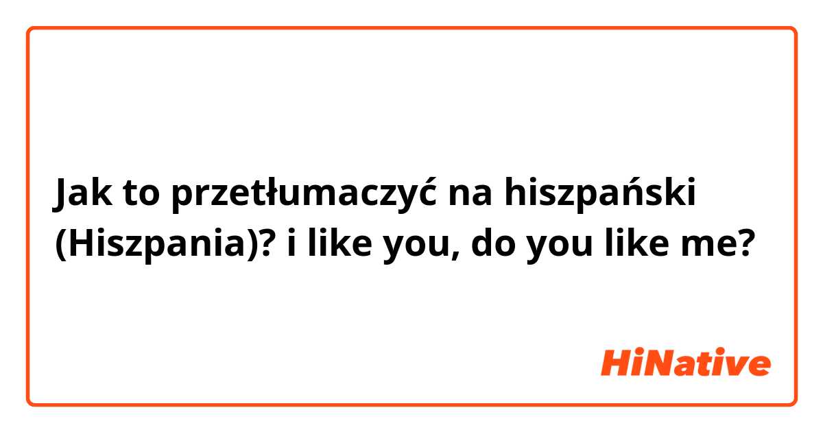 Jak to przetłumaczyć na hiszpański (Hiszpania)? i like you, do you like me?