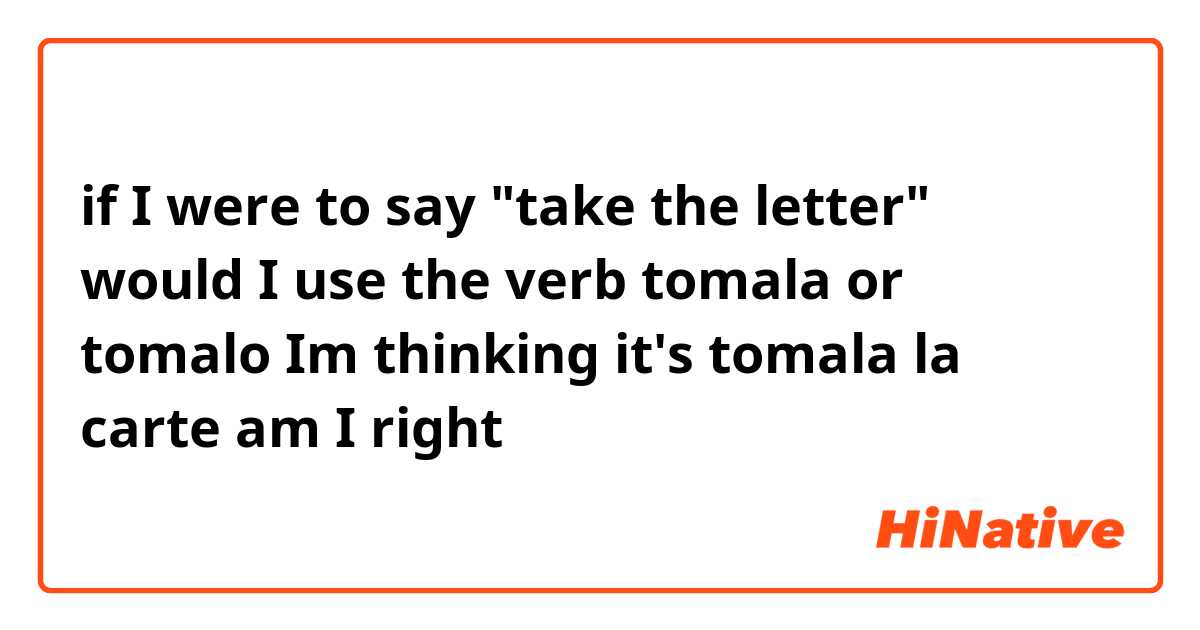 if I were to say "take the letter" would I use the verb tomala or tomalo Im thinking it's tomala la carte am I right