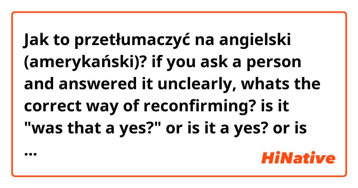 Jak to przetłumaczyć na angielski (amerykański)? if you ask a person and answered it unclearly, whats the correct way of reconfirming? is it "was that a yes?" or is it a yes? or is that a yes? 