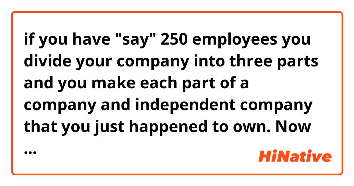 if you have "say" 250 employees you divide your company into three parts and you make each part of a company and independent company that you just happened to own. Now there's less than 100 people per company doing the same thing.
↑
This "say" means what? 