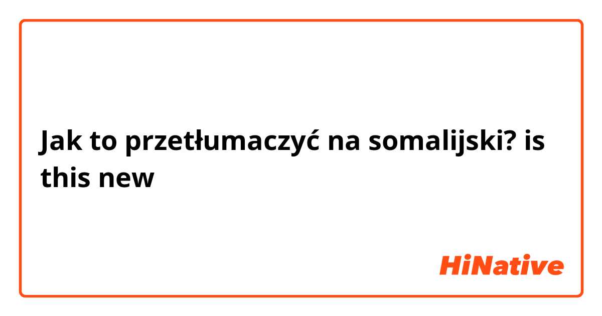 Jak to przetłumaczyć na somalijski? is this new 