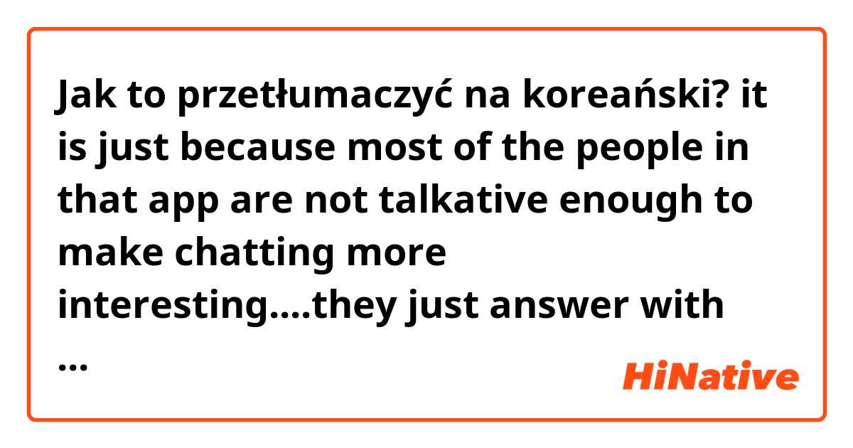 Jak to przetłumaczyć na koreański? it is just because most of the people in that app are not talkative  enough to make  chatting more interesting....they just answer with "yes" or "I see" and that's really annoying for me !!