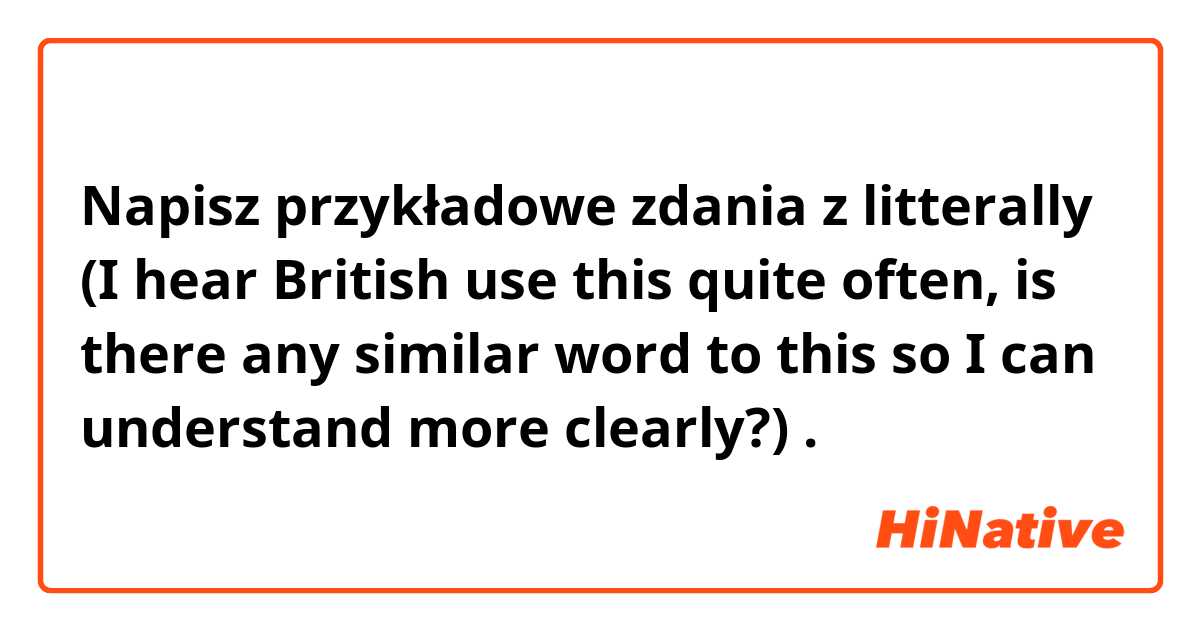 Napisz przykładowe zdania z litterally (I hear British use this quite often, is there any similar word to this so I can understand more clearly?).