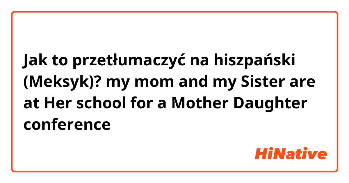 Jak to przetłumaczyć na hiszpański (Meksyk)? my mom and my Sister are at Her school for a Mother Daughter conference