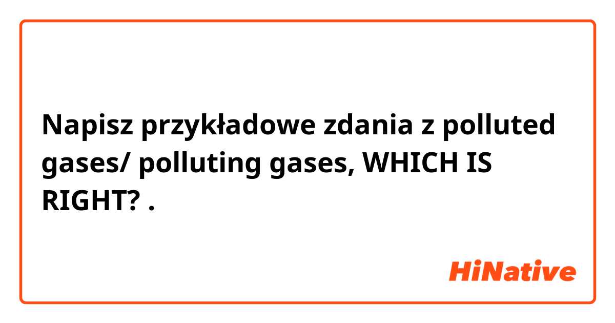 Napisz przykładowe zdania z polluted gases/ polluting gases, WHICH IS RIGHT?.