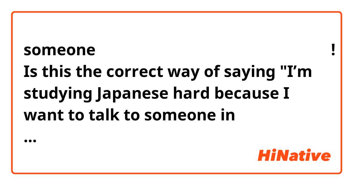 someoneと日本語で話したいから、私が日本語を頑張勉強してる! Is this the correct way of saying "I’m studying Japanese hard because I want to talk to someone in Japanese"? (I have no idea how to say study hard)