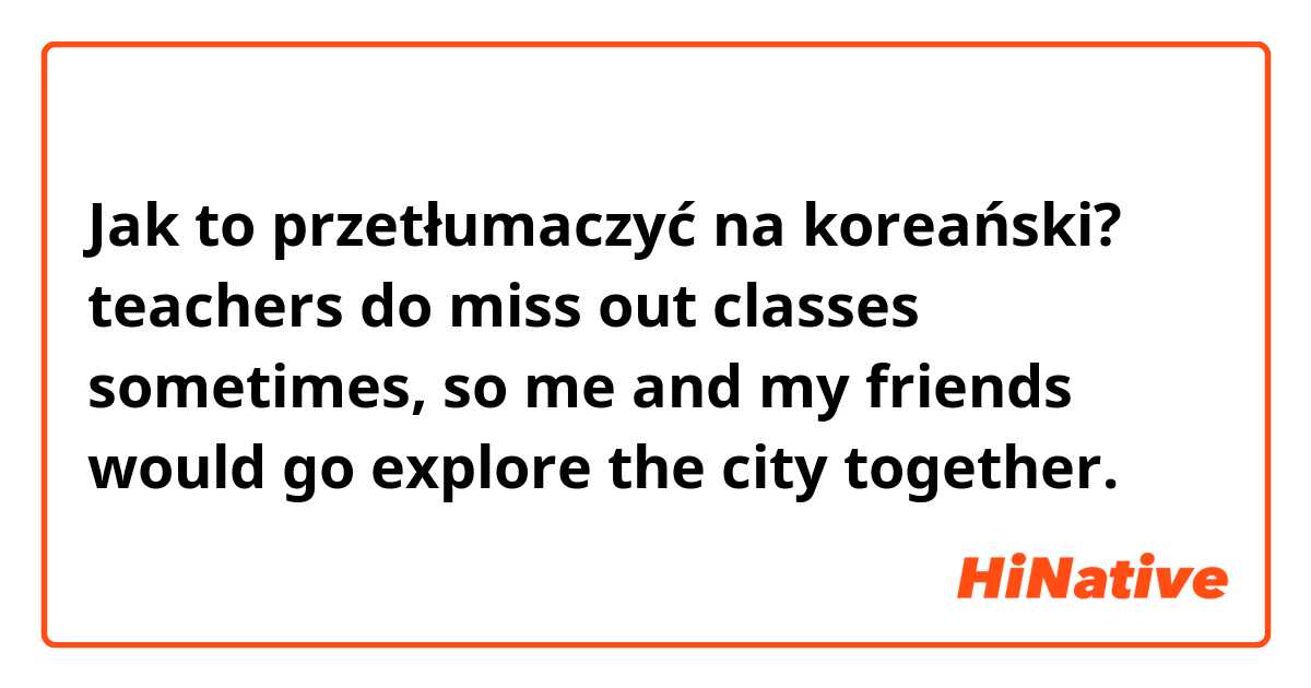 Jak to przetłumaczyć na koreański? teachers do miss out classes sometimes, so me and my friends would go explore the city together.