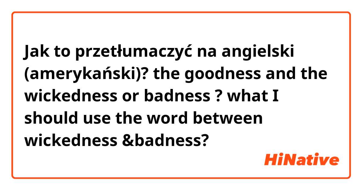 Jak to przetłumaczyć na angielski (amerykański)? the goodness and the wickedness or badness ? what I should use the word between wickedness &badness? 