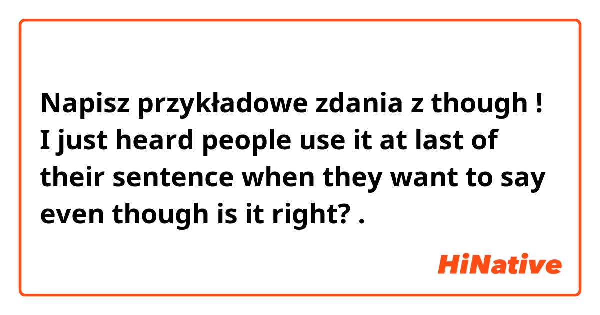 Napisz przykładowe zdania z though ! I just heard people use it at last of their sentence when they want to say even though is it right? .