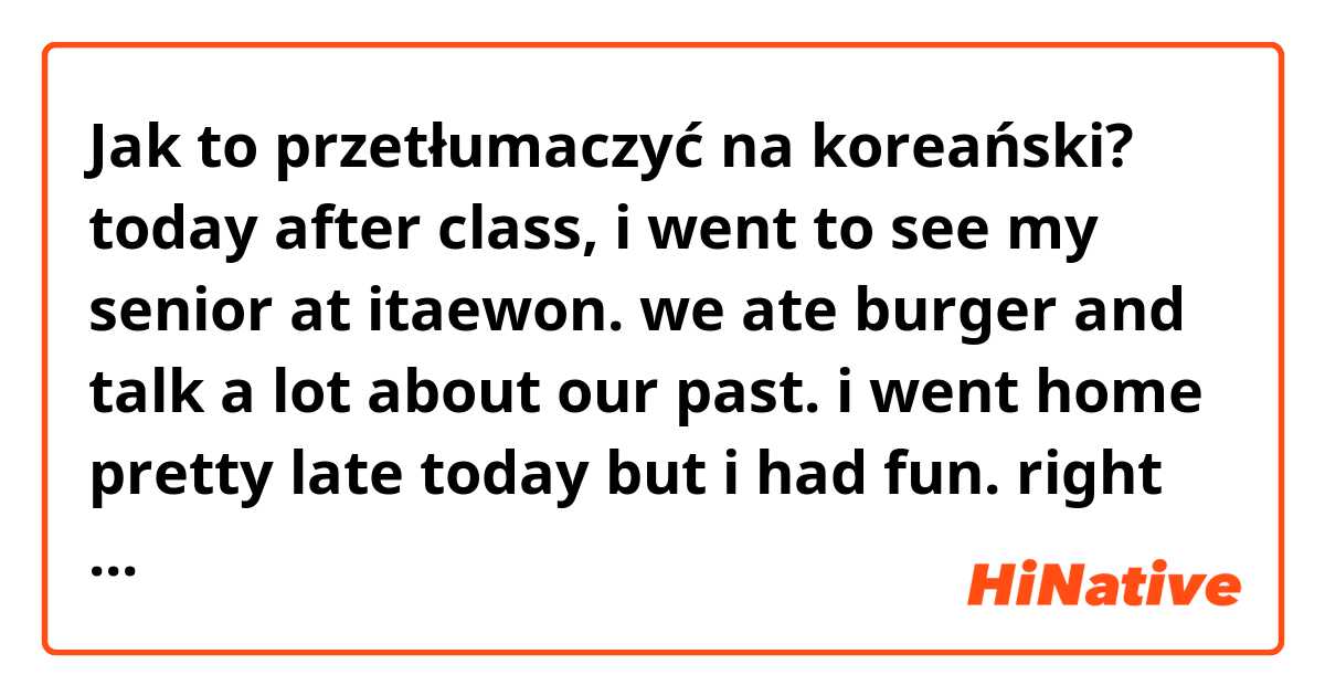 Jak to przetłumaczyć na koreański? today after class, i went to see my senior at itaewon. we ate burger and talk a lot about our past. i went home pretty late today but i had fun. right now i'm doing my homework but actually i just want to sleep. today is a tiring day