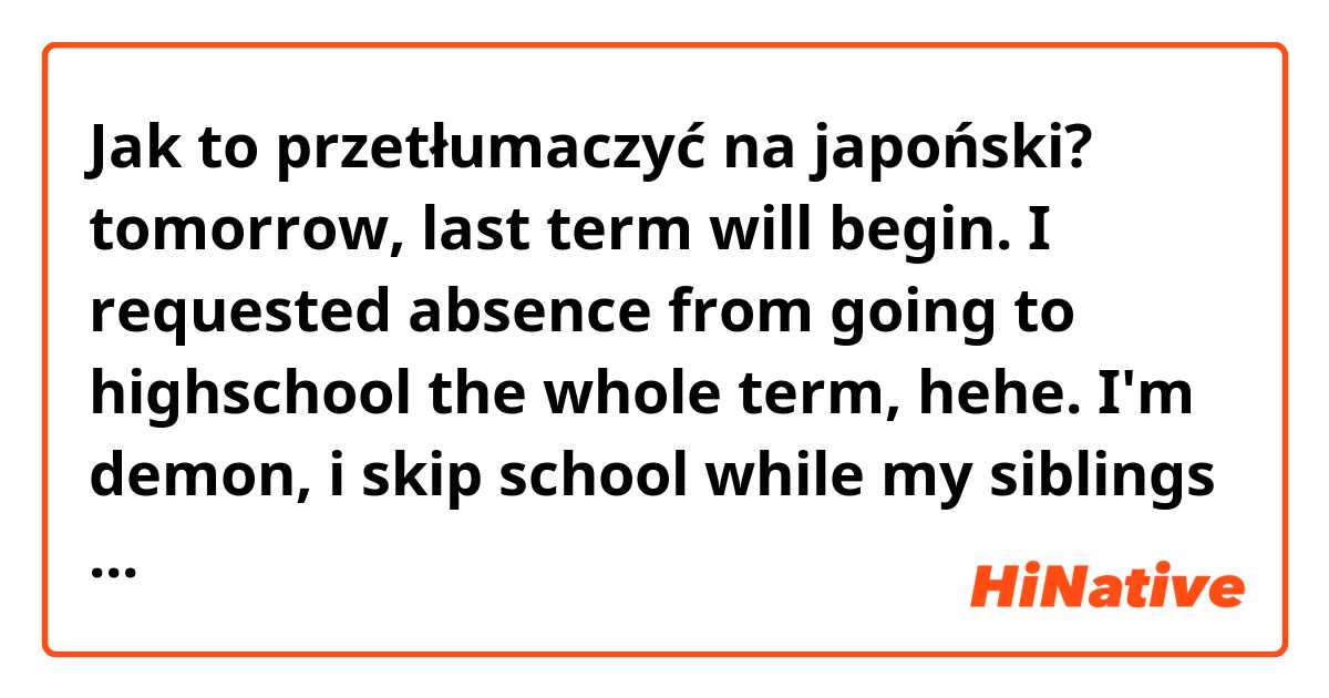 Jak to przetłumaczyć na japoński? tomorrow, last term will begin.
I requested absence from going to highschool the whole term, hehe. I'm demon, i skip school while my siblings go.
anyways, I will just go to 大学院 only because its the most important.
highschool things I can manage it somehow